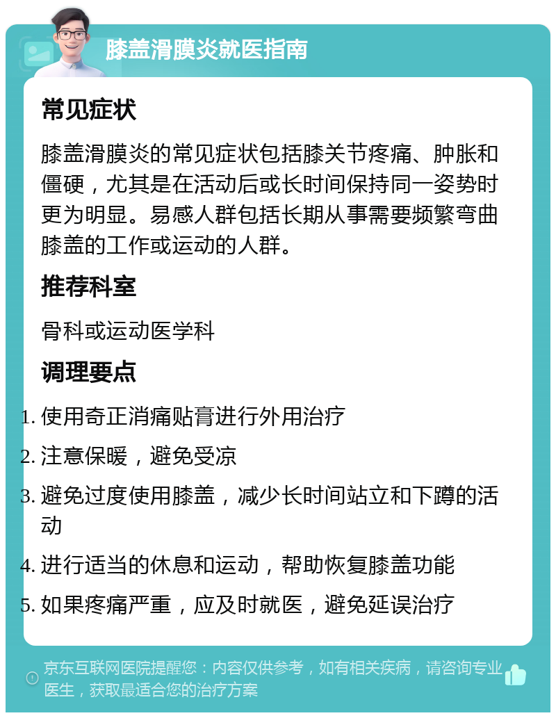 膝盖滑膜炎就医指南 常见症状 膝盖滑膜炎的常见症状包括膝关节疼痛、肿胀和僵硬，尤其是在活动后或长时间保持同一姿势时更为明显。易感人群包括长期从事需要频繁弯曲膝盖的工作或运动的人群。 推荐科室 骨科或运动医学科 调理要点 使用奇正消痛贴膏进行外用治疗 注意保暖，避免受凉 避免过度使用膝盖，减少长时间站立和下蹲的活动 进行适当的休息和运动，帮助恢复膝盖功能 如果疼痛严重，应及时就医，避免延误治疗