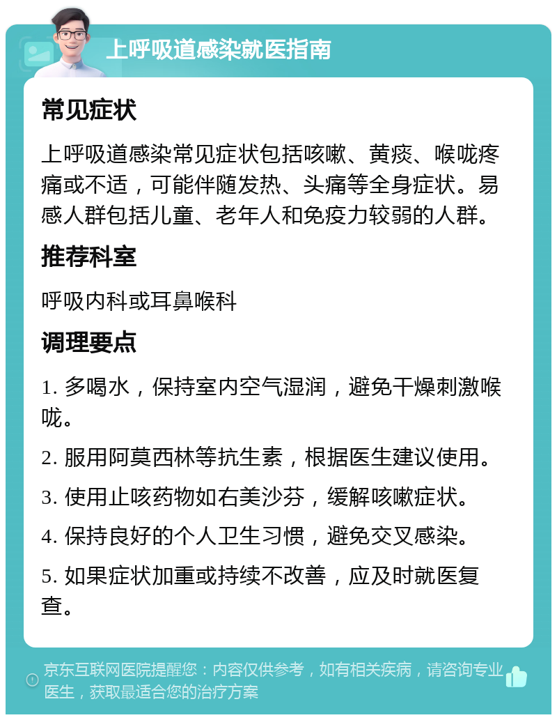 上呼吸道感染就医指南 常见症状 上呼吸道感染常见症状包括咳嗽、黄痰、喉咙疼痛或不适，可能伴随发热、头痛等全身症状。易感人群包括儿童、老年人和免疫力较弱的人群。 推荐科室 呼吸内科或耳鼻喉科 调理要点 1. 多喝水，保持室内空气湿润，避免干燥刺激喉咙。 2. 服用阿莫西林等抗生素，根据医生建议使用。 3. 使用止咳药物如右美沙芬，缓解咳嗽症状。 4. 保持良好的个人卫生习惯，避免交叉感染。 5. 如果症状加重或持续不改善，应及时就医复查。