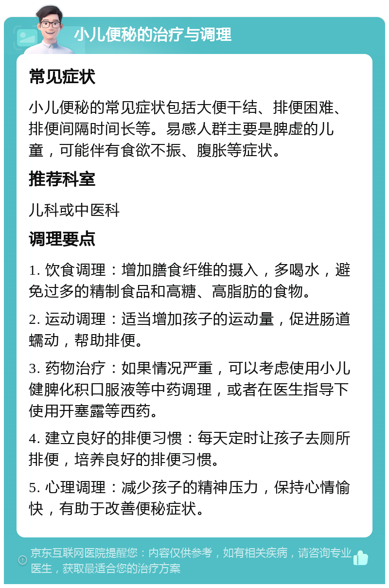 小儿便秘的治疗与调理 常见症状 小儿便秘的常见症状包括大便干结、排便困难、排便间隔时间长等。易感人群主要是脾虚的儿童，可能伴有食欲不振、腹胀等症状。 推荐科室 儿科或中医科 调理要点 1. 饮食调理：增加膳食纤维的摄入，多喝水，避免过多的精制食品和高糖、高脂肪的食物。 2. 运动调理：适当增加孩子的运动量，促进肠道蠕动，帮助排便。 3. 药物治疗：如果情况严重，可以考虑使用小儿健脾化积口服液等中药调理，或者在医生指导下使用开塞露等西药。 4. 建立良好的排便习惯：每天定时让孩子去厕所排便，培养良好的排便习惯。 5. 心理调理：减少孩子的精神压力，保持心情愉快，有助于改善便秘症状。