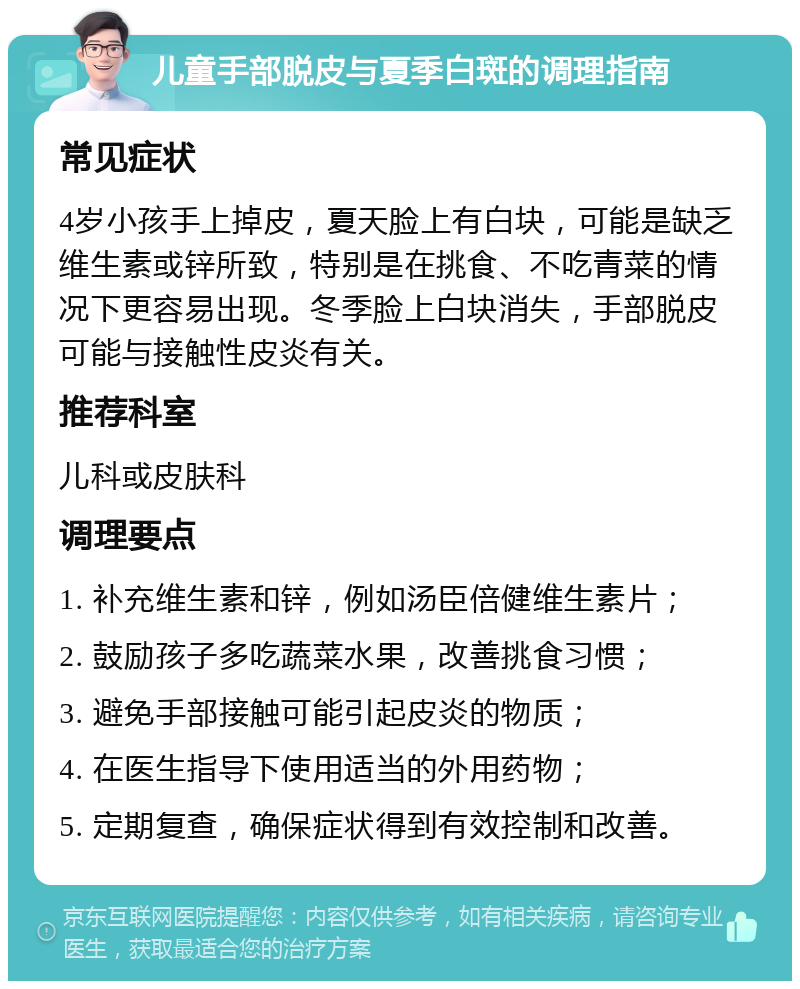 儿童手部脱皮与夏季白斑的调理指南 常见症状 4岁小孩手上掉皮，夏天脸上有白块，可能是缺乏维生素或锌所致，特别是在挑食、不吃青菜的情况下更容易出现。冬季脸上白块消失，手部脱皮可能与接触性皮炎有关。 推荐科室 儿科或皮肤科 调理要点 1. 补充维生素和锌，例如汤臣倍健维生素片； 2. 鼓励孩子多吃蔬菜水果，改善挑食习惯； 3. 避免手部接触可能引起皮炎的物质； 4. 在医生指导下使用适当的外用药物； 5. 定期复查，确保症状得到有效控制和改善。