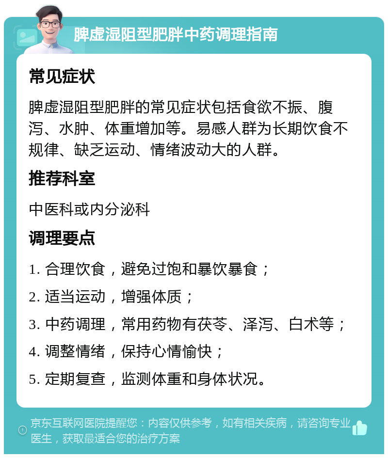 脾虚湿阻型肥胖中药调理指南 常见症状 脾虚湿阻型肥胖的常见症状包括食欲不振、腹泻、水肿、体重增加等。易感人群为长期饮食不规律、缺乏运动、情绪波动大的人群。 推荐科室 中医科或内分泌科 调理要点 1. 合理饮食，避免过饱和暴饮暴食； 2. 适当运动，增强体质； 3. 中药调理，常用药物有茯苓、泽泻、白术等； 4. 调整情绪，保持心情愉快； 5. 定期复查，监测体重和身体状况。