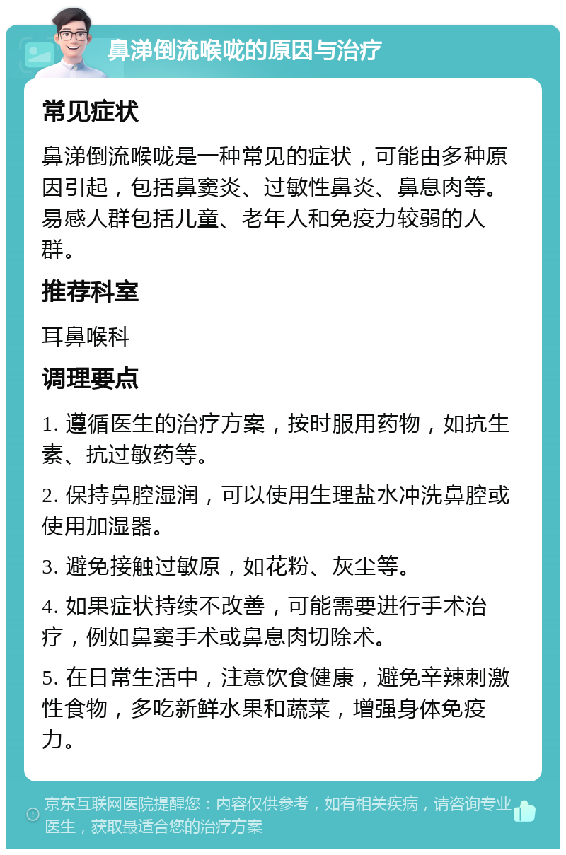 鼻涕倒流喉咙的原因与治疗 常见症状 鼻涕倒流喉咙是一种常见的症状，可能由多种原因引起，包括鼻窦炎、过敏性鼻炎、鼻息肉等。易感人群包括儿童、老年人和免疫力较弱的人群。 推荐科室 耳鼻喉科 调理要点 1. 遵循医生的治疗方案，按时服用药物，如抗生素、抗过敏药等。 2. 保持鼻腔湿润，可以使用生理盐水冲洗鼻腔或使用加湿器。 3. 避免接触过敏原，如花粉、灰尘等。 4. 如果症状持续不改善，可能需要进行手术治疗，例如鼻窦手术或鼻息肉切除术。 5. 在日常生活中，注意饮食健康，避免辛辣刺激性食物，多吃新鲜水果和蔬菜，增强身体免疫力。