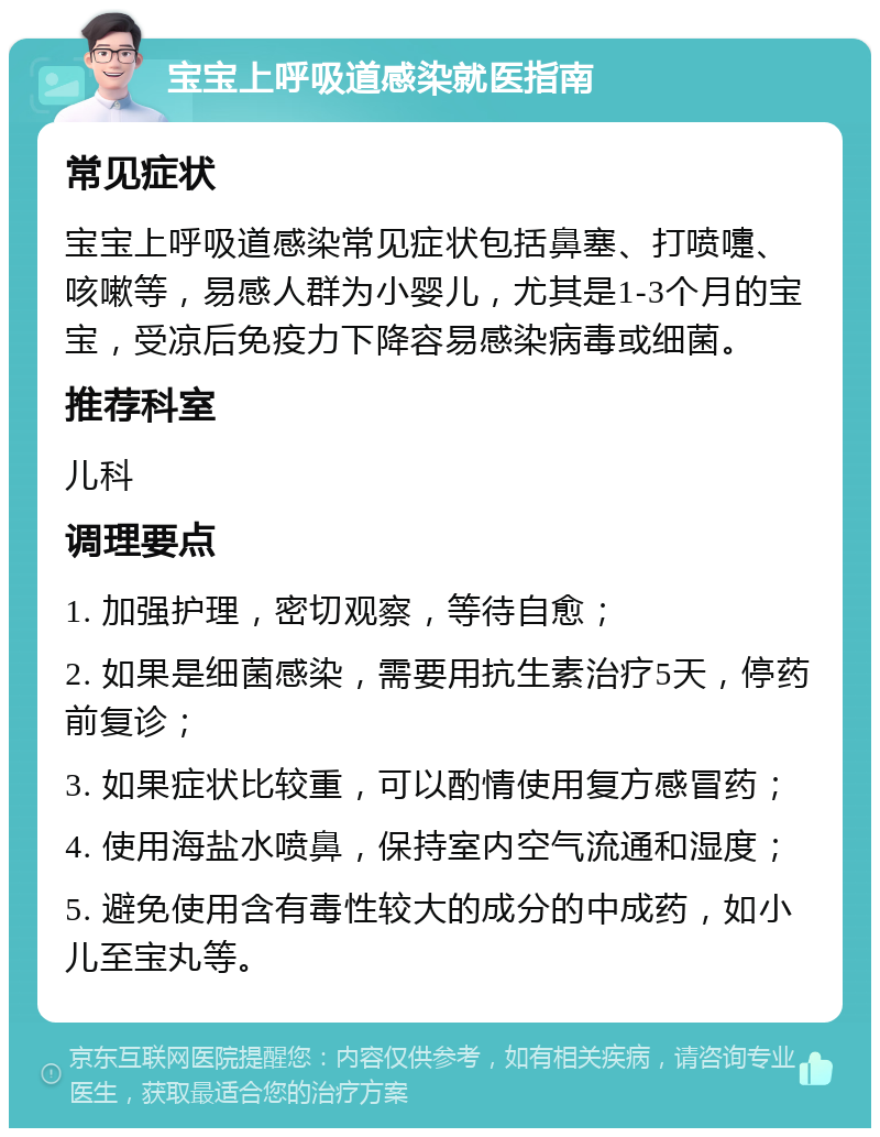 宝宝上呼吸道感染就医指南 常见症状 宝宝上呼吸道感染常见症状包括鼻塞、打喷嚏、咳嗽等，易感人群为小婴儿，尤其是1-3个月的宝宝，受凉后免疫力下降容易感染病毒或细菌。 推荐科室 儿科 调理要点 1. 加强护理，密切观察，等待自愈； 2. 如果是细菌感染，需要用抗生素治疗5天，停药前复诊； 3. 如果症状比较重，可以酌情使用复方感冒药； 4. 使用海盐水喷鼻，保持室内空气流通和湿度； 5. 避免使用含有毒性较大的成分的中成药，如小儿至宝丸等。