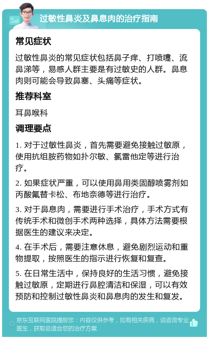 过敏性鼻炎及鼻息肉的治疗指南 常见症状 过敏性鼻炎的常见症状包括鼻子痒、打喷嚏、流鼻涕等，易感人群主要是有过敏史的人群。鼻息肉则可能会导致鼻塞、头痛等症状。 推荐科室 耳鼻喉科 调理要点 1. 对于过敏性鼻炎，首先需要避免接触过敏原，使用抗组胺药物如扑尔敏、氯雷他定等进行治疗。 2. 如果症状严重，可以使用鼻用类固醇喷雾剂如丙酸氟替卡松、布地奈德等进行治疗。 3. 对于鼻息肉，需要进行手术治疗，手术方式有传统手术和微创手术两种选择，具体方法需要根据医生的建议来决定。 4. 在手术后，需要注意休息，避免剧烈运动和重物提取，按照医生的指示进行恢复和复查。 5. 在日常生活中，保持良好的生活习惯，避免接触过敏原，定期进行鼻腔清洁和保湿，可以有效预防和控制过敏性鼻炎和鼻息肉的发生和复发。