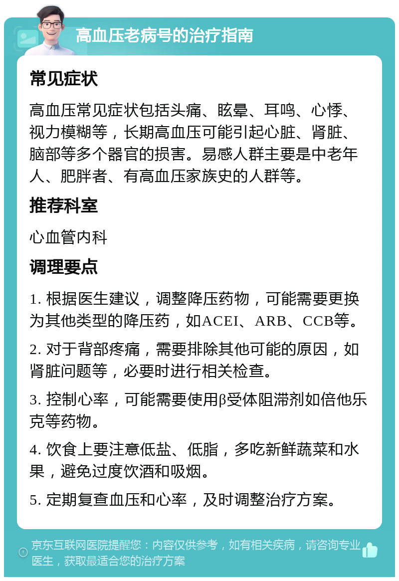 高血压老病号的治疗指南 常见症状 高血压常见症状包括头痛、眩晕、耳鸣、心悸、视力模糊等，长期高血压可能引起心脏、肾脏、脑部等多个器官的损害。易感人群主要是中老年人、肥胖者、有高血压家族史的人群等。 推荐科室 心血管内科 调理要点 1. 根据医生建议，调整降压药物，可能需要更换为其他类型的降压药，如ACEI、ARB、CCB等。 2. 对于背部疼痛，需要排除其他可能的原因，如肾脏问题等，必要时进行相关检查。 3. 控制心率，可能需要使用β受体阻滞剂如倍他乐克等药物。 4. 饮食上要注意低盐、低脂，多吃新鲜蔬菜和水果，避免过度饮酒和吸烟。 5. 定期复查血压和心率，及时调整治疗方案。