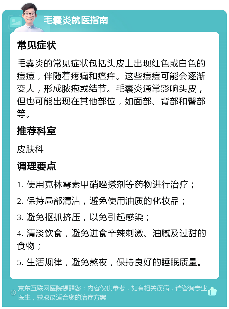 毛囊炎就医指南 常见症状 毛囊炎的常见症状包括头皮上出现红色或白色的痘痘，伴随着疼痛和瘙痒。这些痘痘可能会逐渐变大，形成脓疱或结节。毛囊炎通常影响头皮，但也可能出现在其他部位，如面部、背部和臀部等。 推荐科室 皮肤科 调理要点 1. 使用克林霉素甲硝唑搽剂等药物进行治疗； 2. 保持局部清洁，避免使用油质的化妆品； 3. 避免抠抓挤压，以免引起感染； 4. 清淡饮食，避免进食辛辣刺激、油腻及过甜的食物； 5. 生活规律，避免熬夜，保持良好的睡眠质量。