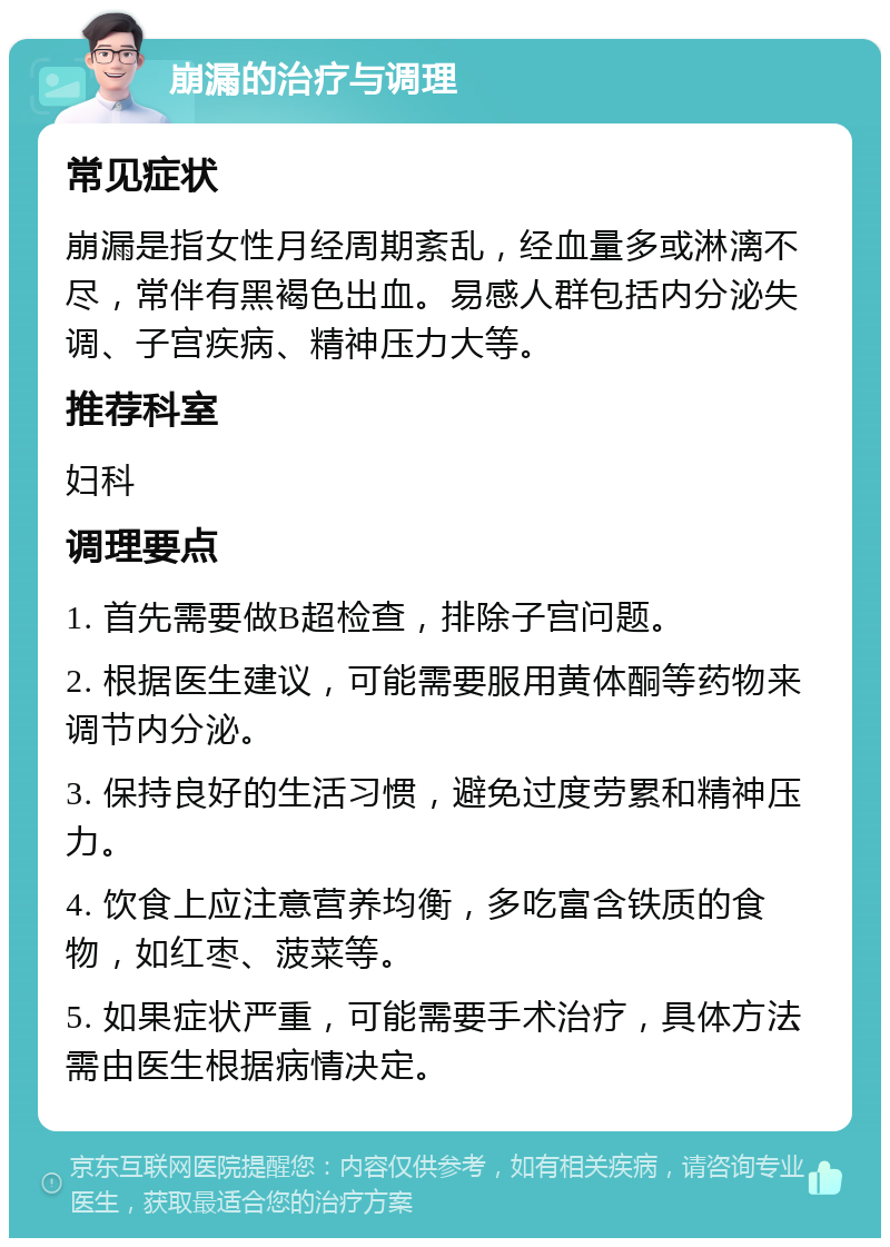 崩漏的治疗与调理 常见症状 崩漏是指女性月经周期紊乱，经血量多或淋漓不尽，常伴有黑褐色出血。易感人群包括内分泌失调、子宫疾病、精神压力大等。 推荐科室 妇科 调理要点 1. 首先需要做B超检查，排除子宫问题。 2. 根据医生建议，可能需要服用黄体酮等药物来调节内分泌。 3. 保持良好的生活习惯，避免过度劳累和精神压力。 4. 饮食上应注意营养均衡，多吃富含铁质的食物，如红枣、菠菜等。 5. 如果症状严重，可能需要手术治疗，具体方法需由医生根据病情决定。