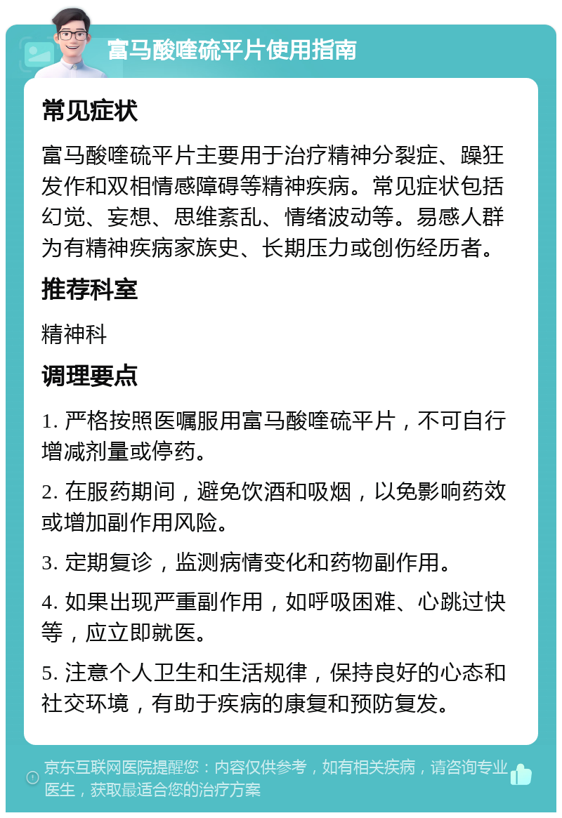 富马酸喹硫平片使用指南 常见症状 富马酸喹硫平片主要用于治疗精神分裂症、躁狂发作和双相情感障碍等精神疾病。常见症状包括幻觉、妄想、思维紊乱、情绪波动等。易感人群为有精神疾病家族史、长期压力或创伤经历者。 推荐科室 精神科 调理要点 1. 严格按照医嘱服用富马酸喹硫平片，不可自行增减剂量或停药。 2. 在服药期间，避免饮酒和吸烟，以免影响药效或增加副作用风险。 3. 定期复诊，监测病情变化和药物副作用。 4. 如果出现严重副作用，如呼吸困难、心跳过快等，应立即就医。 5. 注意个人卫生和生活规律，保持良好的心态和社交环境，有助于疾病的康复和预防复发。