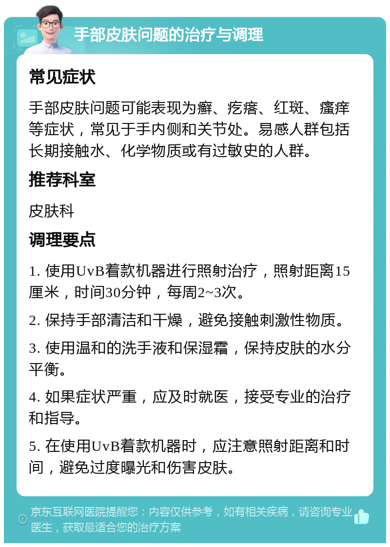 手部皮肤问题的治疗与调理 常见症状 手部皮肤问题可能表现为癣、疙瘩、红斑、瘙痒等症状，常见于手内侧和关节处。易感人群包括长期接触水、化学物质或有过敏史的人群。 推荐科室 皮肤科 调理要点 1. 使用UvB着款机器进行照射治疗，照射距离15厘米，时间30分钟，每周2~3次。 2. 保持手部清洁和干燥，避免接触刺激性物质。 3. 使用温和的洗手液和保湿霜，保持皮肤的水分平衡。 4. 如果症状严重，应及时就医，接受专业的治疗和指导。 5. 在使用UvB着款机器时，应注意照射距离和时间，避免过度曝光和伤害皮肤。