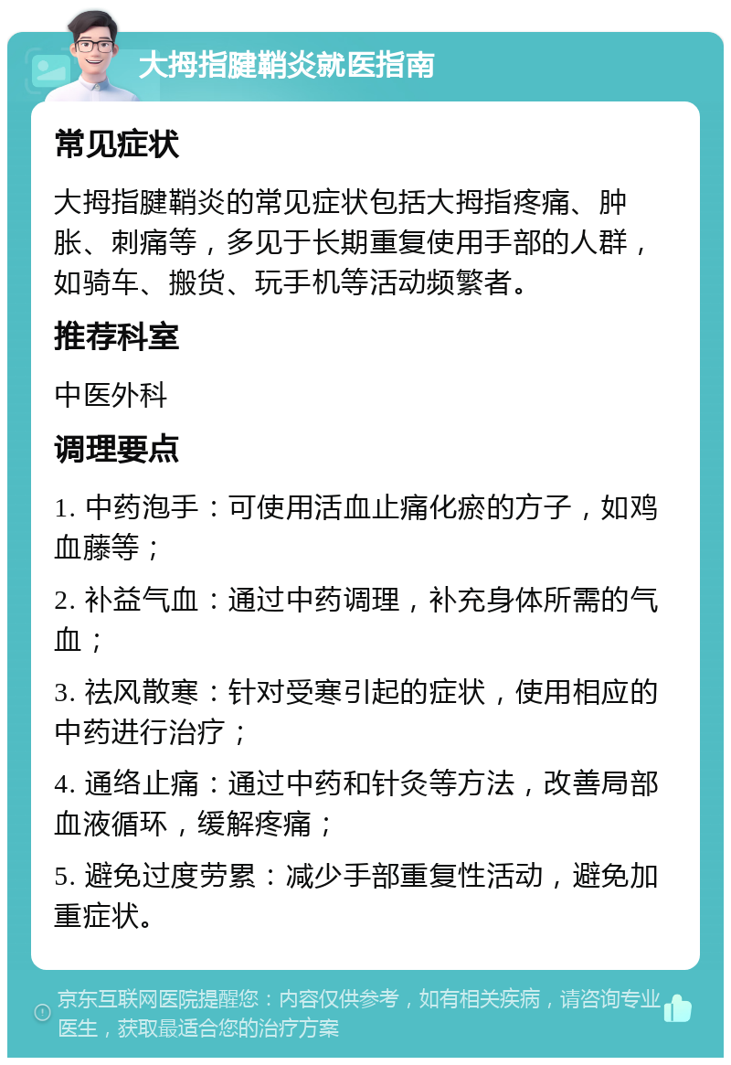 大拇指腱鞘炎就医指南 常见症状 大拇指腱鞘炎的常见症状包括大拇指疼痛、肿胀、刺痛等，多见于长期重复使用手部的人群，如骑车、搬货、玩手机等活动频繁者。 推荐科室 中医外科 调理要点 1. 中药泡手：可使用活血止痛化瘀的方子，如鸡血藤等； 2. 补益气血：通过中药调理，补充身体所需的气血； 3. 祛风散寒：针对受寒引起的症状，使用相应的中药进行治疗； 4. 通络止痛：通过中药和针灸等方法，改善局部血液循环，缓解疼痛； 5. 避免过度劳累：减少手部重复性活动，避免加重症状。