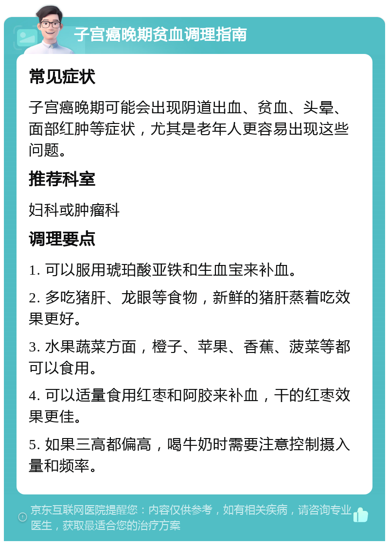 子宫癌晚期贫血调理指南 常见症状 子宫癌晚期可能会出现阴道出血、贫血、头晕、面部红肿等症状，尤其是老年人更容易出现这些问题。 推荐科室 妇科或肿瘤科 调理要点 1. 可以服用琥珀酸亚铁和生血宝来补血。 2. 多吃猪肝、龙眼等食物，新鲜的猪肝蒸着吃效果更好。 3. 水果蔬菜方面，橙子、苹果、香蕉、菠菜等都可以食用。 4. 可以适量食用红枣和阿胶来补血，干的红枣效果更佳。 5. 如果三高都偏高，喝牛奶时需要注意控制摄入量和频率。