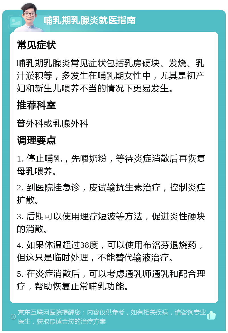 哺乳期乳腺炎就医指南 常见症状 哺乳期乳腺炎常见症状包括乳房硬块、发烧、乳汁淤积等，多发生在哺乳期女性中，尤其是初产妇和新生儿喂养不当的情况下更易发生。 推荐科室 普外科或乳腺外科 调理要点 1. 停止哺乳，先喂奶粉，等待炎症消散后再恢复母乳喂养。 2. 到医院挂急诊，皮试输抗生素治疗，控制炎症扩散。 3. 后期可以使用理疗短波等方法，促进炎性硬块的消散。 4. 如果体温超过38度，可以使用布洛芬退烧药，但这只是临时处理，不能替代输液治疗。 5. 在炎症消散后，可以考虑通乳师通乳和配合理疗，帮助恢复正常哺乳功能。