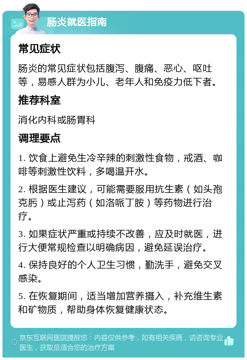 肠炎就医指南 常见症状 肠炎的常见症状包括腹泻、腹痛、恶心、呕吐等，易感人群为小儿、老年人和免疫力低下者。 推荐科室 消化内科或肠胃科 调理要点 1. 饮食上避免生冷辛辣的刺激性食物，戒酒、咖啡等刺激性饮料，多喝温开水。 2. 根据医生建议，可能需要服用抗生素（如头孢克肟）或止泻药（如洛哌丁胺）等药物进行治疗。 3. 如果症状严重或持续不改善，应及时就医，进行大便常规检查以明确病因，避免延误治疗。 4. 保持良好的个人卫生习惯，勤洗手，避免交叉感染。 5. 在恢复期间，适当增加营养摄入，补充维生素和矿物质，帮助身体恢复健康状态。