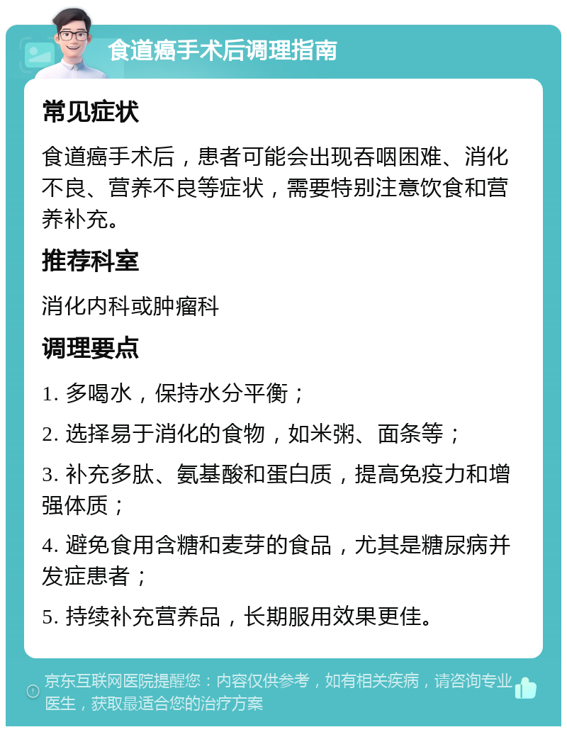 食道癌手术后调理指南 常见症状 食道癌手术后，患者可能会出现吞咽困难、消化不良、营养不良等症状，需要特别注意饮食和营养补充。 推荐科室 消化内科或肿瘤科 调理要点 1. 多喝水，保持水分平衡； 2. 选择易于消化的食物，如米粥、面条等； 3. 补充多肽、氨基酸和蛋白质，提高免疫力和增强体质； 4. 避免食用含糖和麦芽的食品，尤其是糖尿病并发症患者； 5. 持续补充营养品，长期服用效果更佳。