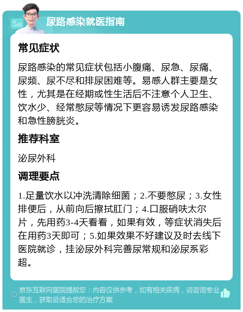 尿路感染就医指南 常见症状 尿路感染的常见症状包括小腹痛、尿急、尿痛、尿频、尿不尽和排尿困难等。易感人群主要是女性，尤其是在经期或性生活后不注意个人卫生、饮水少、经常憋尿等情况下更容易诱发尿路感染和急性膀胱炎。 推荐科室 泌尿外科 调理要点 1.足量饮水以冲洗清除细菌；2.不要憋尿；3.女性排便后，从前向后擦拭肛门；4.口服硝呋太尔片，先用药3-4天看看，如果有效，等症状消失后在用药3天即可；5.如果效果不好建议及时去线下医院就诊，挂泌尿外科完善尿常规和泌尿系彩超。