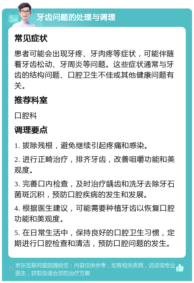 牙齿问题的处理与调理 常见症状 患者可能会出现牙疼、牙肉疼等症状，可能伴随着牙齿松动、牙周炎等问题。这些症状通常与牙齿的结构问题、口腔卫生不佳或其他健康问题有关。 推荐科室 口腔科 调理要点 1. 拔除残根，避免继续引起疼痛和感染。 2. 进行正畸治疗，排齐牙齿，改善咀嚼功能和美观度。 3. 完善口内检查，及时治疗龋齿和洗牙去除牙石菌斑沉积，预防口腔疾病的发生和发展。 4. 根据医生建议，可能需要种植牙齿以恢复口腔功能和美观度。 5. 在日常生活中，保持良好的口腔卫生习惯，定期进行口腔检查和清洁，预防口腔问题的发生。