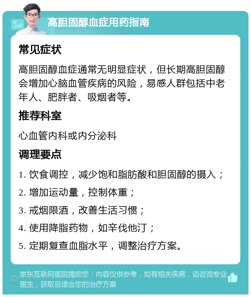 高胆固醇血症用药指南 常见症状 高胆固醇血症通常无明显症状，但长期高胆固醇会增加心脑血管疾病的风险，易感人群包括中老年人、肥胖者、吸烟者等。 推荐科室 心血管内科或内分泌科 调理要点 1. 饮食调控，减少饱和脂肪酸和胆固醇的摄入； 2. 增加运动量，控制体重； 3. 戒烟限酒，改善生活习惯； 4. 使用降脂药物，如辛伐他汀； 5. 定期复查血脂水平，调整治疗方案。