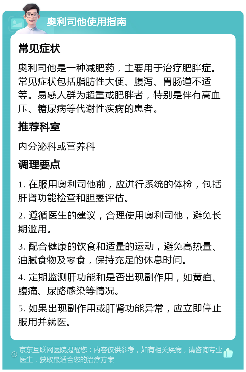 奥利司他使用指南 常见症状 奥利司他是一种减肥药，主要用于治疗肥胖症。常见症状包括脂肪性大便、腹泻、胃肠道不适等。易感人群为超重或肥胖者，特别是伴有高血压、糖尿病等代谢性疾病的患者。 推荐科室 内分泌科或营养科 调理要点 1. 在服用奥利司他前，应进行系统的体检，包括肝肾功能检查和胆囊评估。 2. 遵循医生的建议，合理使用奥利司他，避免长期滥用。 3. 配合健康的饮食和适量的运动，避免高热量、油腻食物及零食，保持充足的休息时间。 4. 定期监测肝功能和是否出现副作用，如黄疸、腹痛、尿路感染等情况。 5. 如果出现副作用或肝肾功能异常，应立即停止服用并就医。