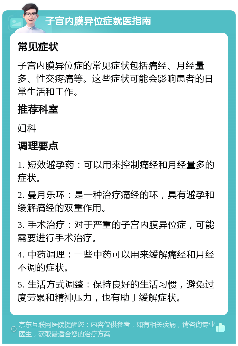 子宫内膜异位症就医指南 常见症状 子宫内膜异位症的常见症状包括痛经、月经量多、性交疼痛等。这些症状可能会影响患者的日常生活和工作。 推荐科室 妇科 调理要点 1. 短效避孕药：可以用来控制痛经和月经量多的症状。 2. 曼月乐环：是一种治疗痛经的环，具有避孕和缓解痛经的双重作用。 3. 手术治疗：对于严重的子宫内膜异位症，可能需要进行手术治疗。 4. 中药调理：一些中药可以用来缓解痛经和月经不调的症状。 5. 生活方式调整：保持良好的生活习惯，避免过度劳累和精神压力，也有助于缓解症状。