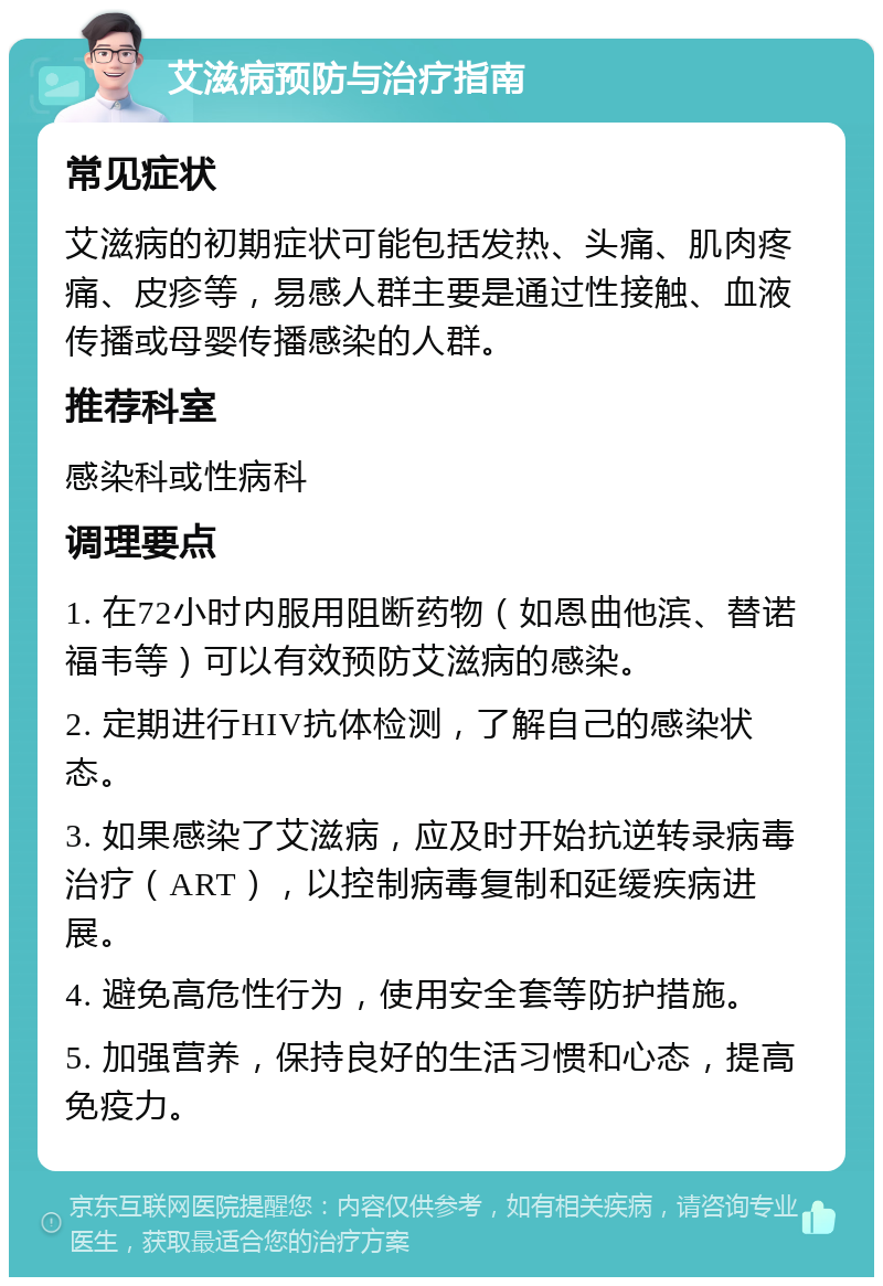 艾滋病预防与治疗指南 常见症状 艾滋病的初期症状可能包括发热、头痛、肌肉疼痛、皮疹等，易感人群主要是通过性接触、血液传播或母婴传播感染的人群。 推荐科室 感染科或性病科 调理要点 1. 在72小时内服用阻断药物（如恩曲他滨、替诺福韦等）可以有效预防艾滋病的感染。 2. 定期进行HIV抗体检测，了解自己的感染状态。 3. 如果感染了艾滋病，应及时开始抗逆转录病毒治疗（ART），以控制病毒复制和延缓疾病进展。 4. 避免高危性行为，使用安全套等防护措施。 5. 加强营养，保持良好的生活习惯和心态，提高免疫力。