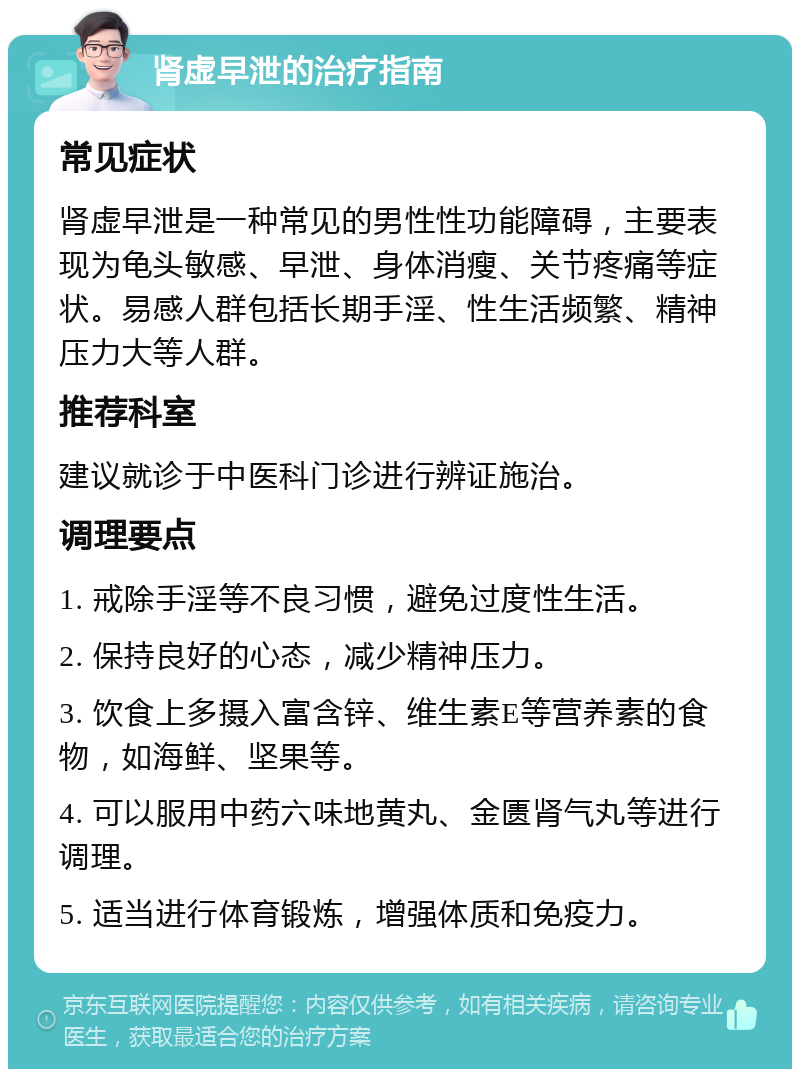 肾虚早泄的治疗指南 常见症状 肾虚早泄是一种常见的男性性功能障碍，主要表现为龟头敏感、早泄、身体消瘦、关节疼痛等症状。易感人群包括长期手淫、性生活频繁、精神压力大等人群。 推荐科室 建议就诊于中医科门诊进行辨证施治。 调理要点 1. 戒除手淫等不良习惯，避免过度性生活。 2. 保持良好的心态，减少精神压力。 3. 饮食上多摄入富含锌、维生素E等营养素的食物，如海鲜、坚果等。 4. 可以服用中药六味地黄丸、金匮肾气丸等进行调理。 5. 适当进行体育锻炼，增强体质和免疫力。