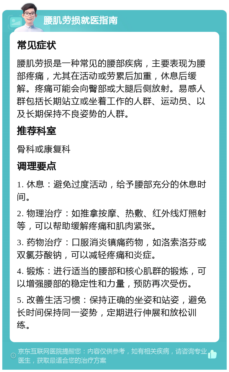 腰肌劳损就医指南 常见症状 腰肌劳损是一种常见的腰部疾病，主要表现为腰部疼痛，尤其在活动或劳累后加重，休息后缓解。疼痛可能会向臀部或大腿后侧放射。易感人群包括长期站立或坐着工作的人群、运动员、以及长期保持不良姿势的人群。 推荐科室 骨科或康复科 调理要点 1. 休息：避免过度活动，给予腰部充分的休息时间。 2. 物理治疗：如推拿按摩、热敷、红外线灯照射等，可以帮助缓解疼痛和肌肉紧张。 3. 药物治疗：口服消炎镇痛药物，如洛索洛芬或双氯芬酸钠，可以减轻疼痛和炎症。 4. 锻炼：进行适当的腰部和核心肌群的锻炼，可以增强腰部的稳定性和力量，预防再次受伤。 5. 改善生活习惯：保持正确的坐姿和站姿，避免长时间保持同一姿势，定期进行伸展和放松训练。