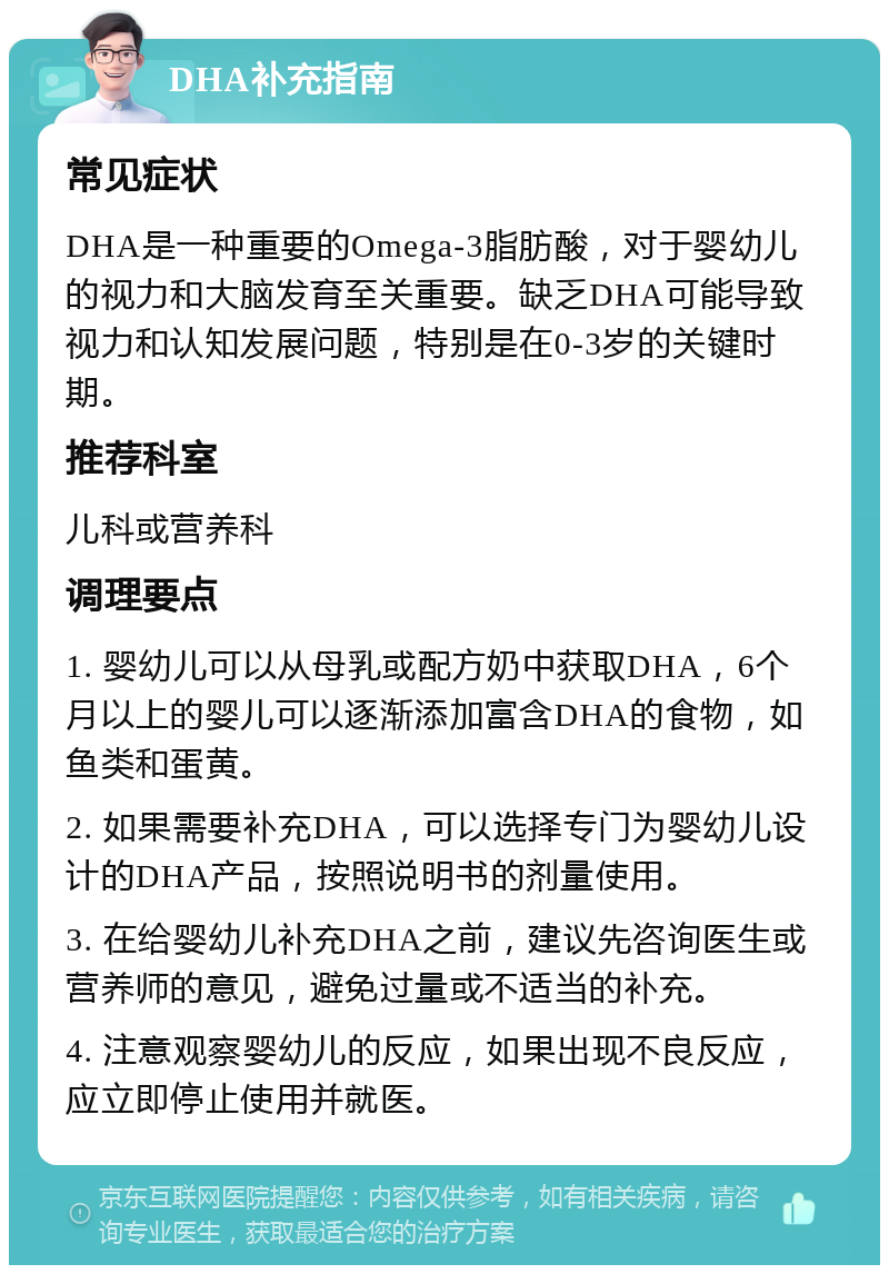 DHA补充指南 常见症状 DHA是一种重要的Omega-3脂肪酸，对于婴幼儿的视力和大脑发育至关重要。缺乏DHA可能导致视力和认知发展问题，特别是在0-3岁的关键时期。 推荐科室 儿科或营养科 调理要点 1. 婴幼儿可以从母乳或配方奶中获取DHA，6个月以上的婴儿可以逐渐添加富含DHA的食物，如鱼类和蛋黄。 2. 如果需要补充DHA，可以选择专门为婴幼儿设计的DHA产品，按照说明书的剂量使用。 3. 在给婴幼儿补充DHA之前，建议先咨询医生或营养师的意见，避免过量或不适当的补充。 4. 注意观察婴幼儿的反应，如果出现不良反应，应立即停止使用并就医。