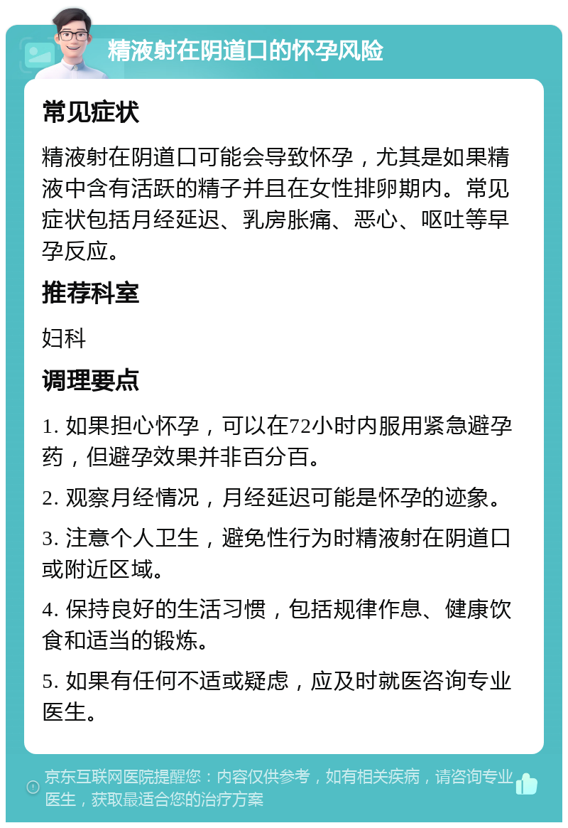 精液射在阴道口的怀孕风险 常见症状 精液射在阴道口可能会导致怀孕，尤其是如果精液中含有活跃的精子并且在女性排卵期内。常见症状包括月经延迟、乳房胀痛、恶心、呕吐等早孕反应。 推荐科室 妇科 调理要点 1. 如果担心怀孕，可以在72小时内服用紧急避孕药，但避孕效果并非百分百。 2. 观察月经情况，月经延迟可能是怀孕的迹象。 3. 注意个人卫生，避免性行为时精液射在阴道口或附近区域。 4. 保持良好的生活习惯，包括规律作息、健康饮食和适当的锻炼。 5. 如果有任何不适或疑虑，应及时就医咨询专业医生。