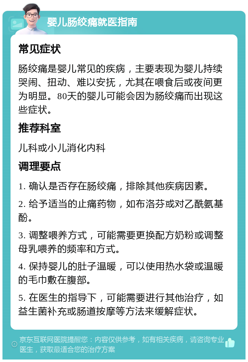 婴儿肠绞痛就医指南 常见症状 肠绞痛是婴儿常见的疾病，主要表现为婴儿持续哭闹、扭动、难以安抚，尤其在喂食后或夜间更为明显。80天的婴儿可能会因为肠绞痛而出现这些症状。 推荐科室 儿科或小儿消化内科 调理要点 1. 确认是否存在肠绞痛，排除其他疾病因素。 2. 给予适当的止痛药物，如布洛芬或对乙酰氨基酚。 3. 调整喂养方式，可能需要更换配方奶粉或调整母乳喂养的频率和方式。 4. 保持婴儿的肚子温暖，可以使用热水袋或温暖的毛巾敷在腹部。 5. 在医生的指导下，可能需要进行其他治疗，如益生菌补充或肠道按摩等方法来缓解症状。