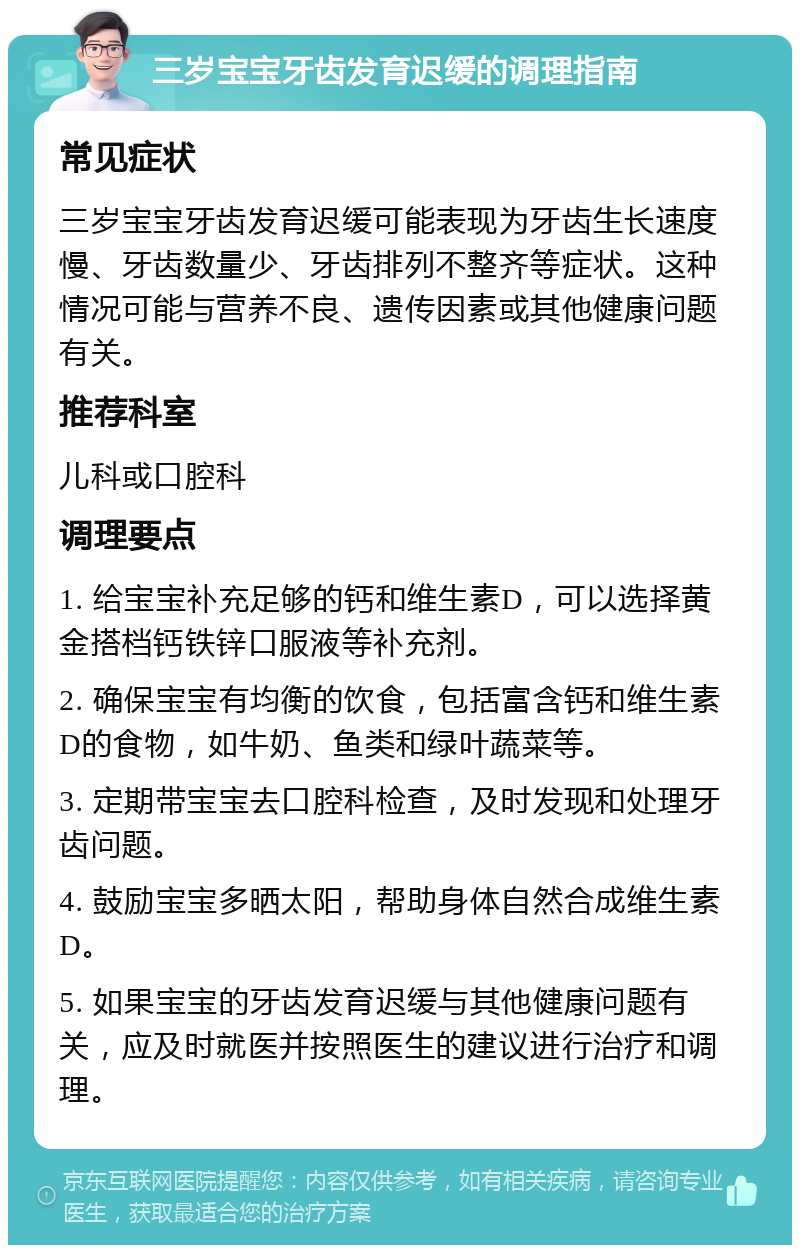 三岁宝宝牙齿发育迟缓的调理指南 常见症状 三岁宝宝牙齿发育迟缓可能表现为牙齿生长速度慢、牙齿数量少、牙齿排列不整齐等症状。这种情况可能与营养不良、遗传因素或其他健康问题有关。 推荐科室 儿科或口腔科 调理要点 1. 给宝宝补充足够的钙和维生素D，可以选择黄金搭档钙铁锌口服液等补充剂。 2. 确保宝宝有均衡的饮食，包括富含钙和维生素D的食物，如牛奶、鱼类和绿叶蔬菜等。 3. 定期带宝宝去口腔科检查，及时发现和处理牙齿问题。 4. 鼓励宝宝多晒太阳，帮助身体自然合成维生素D。 5. 如果宝宝的牙齿发育迟缓与其他健康问题有关，应及时就医并按照医生的建议进行治疗和调理。