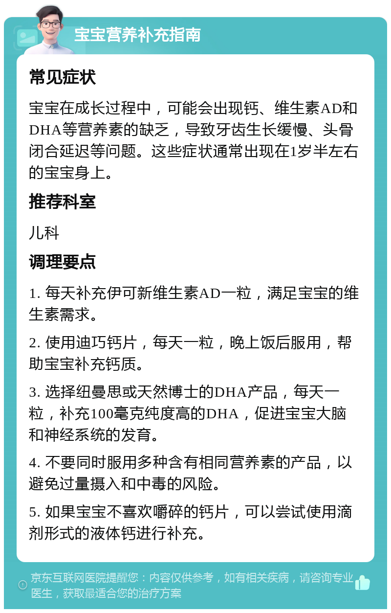 宝宝营养补充指南 常见症状 宝宝在成长过程中，可能会出现钙、维生素AD和DHA等营养素的缺乏，导致牙齿生长缓慢、头骨闭合延迟等问题。这些症状通常出现在1岁半左右的宝宝身上。 推荐科室 儿科 调理要点 1. 每天补充伊可新维生素AD一粒，满足宝宝的维生素需求。 2. 使用迪巧钙片，每天一粒，晚上饭后服用，帮助宝宝补充钙质。 3. 选择纽曼思或天然博士的DHA产品，每天一粒，补充100毫克纯度高的DHA，促进宝宝大脑和神经系统的发育。 4. 不要同时服用多种含有相同营养素的产品，以避免过量摄入和中毒的风险。 5. 如果宝宝不喜欢嚼碎的钙片，可以尝试使用滴剂形式的液体钙进行补充。