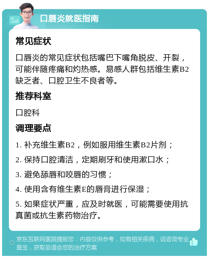 口唇炎就医指南 常见症状 口唇炎的常见症状包括嘴巴下嘴角脱皮、开裂，可能伴随疼痛和灼热感。易感人群包括维生素B2缺乏者、口腔卫生不良者等。 推荐科室 口腔科 调理要点 1. 补充维生素B2，例如服用维生素B2片剂； 2. 保持口腔清洁，定期刷牙和使用漱口水； 3. 避免舔唇和咬唇的习惯； 4. 使用含有维生素E的唇膏进行保湿； 5. 如果症状严重，应及时就医，可能需要使用抗真菌或抗生素药物治疗。