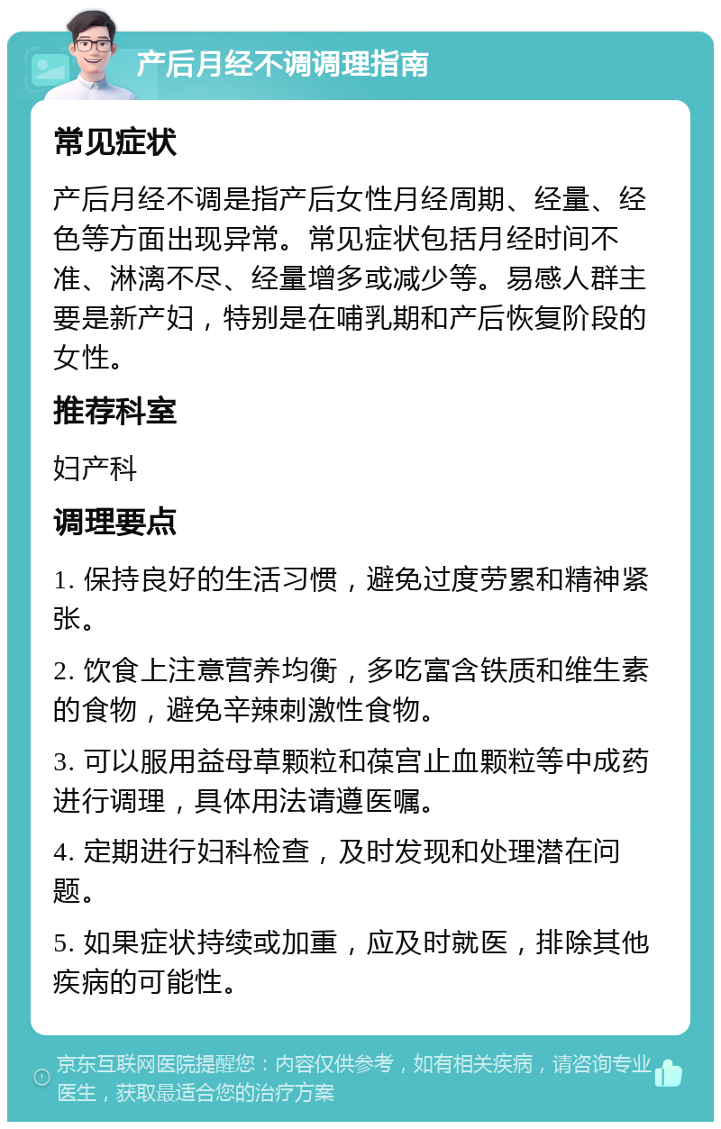 产后月经不调调理指南 常见症状 产后月经不调是指产后女性月经周期、经量、经色等方面出现异常。常见症状包括月经时间不准、淋漓不尽、经量增多或减少等。易感人群主要是新产妇，特别是在哺乳期和产后恢复阶段的女性。 推荐科室 妇产科 调理要点 1. 保持良好的生活习惯，避免过度劳累和精神紧张。 2. 饮食上注意营养均衡，多吃富含铁质和维生素的食物，避免辛辣刺激性食物。 3. 可以服用益母草颗粒和葆宫止血颗粒等中成药进行调理，具体用法请遵医嘱。 4. 定期进行妇科检查，及时发现和处理潜在问题。 5. 如果症状持续或加重，应及时就医，排除其他疾病的可能性。