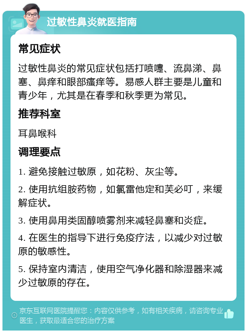 过敏性鼻炎就医指南 常见症状 过敏性鼻炎的常见症状包括打喷嚏、流鼻涕、鼻塞、鼻痒和眼部瘙痒等。易感人群主要是儿童和青少年，尤其是在春季和秋季更为常见。 推荐科室 耳鼻喉科 调理要点 1. 避免接触过敏原，如花粉、灰尘等。 2. 使用抗组胺药物，如氯雷他定和芙必叮，来缓解症状。 3. 使用鼻用类固醇喷雾剂来减轻鼻塞和炎症。 4. 在医生的指导下进行免疫疗法，以减少对过敏原的敏感性。 5. 保持室内清洁，使用空气净化器和除湿器来减少过敏原的存在。