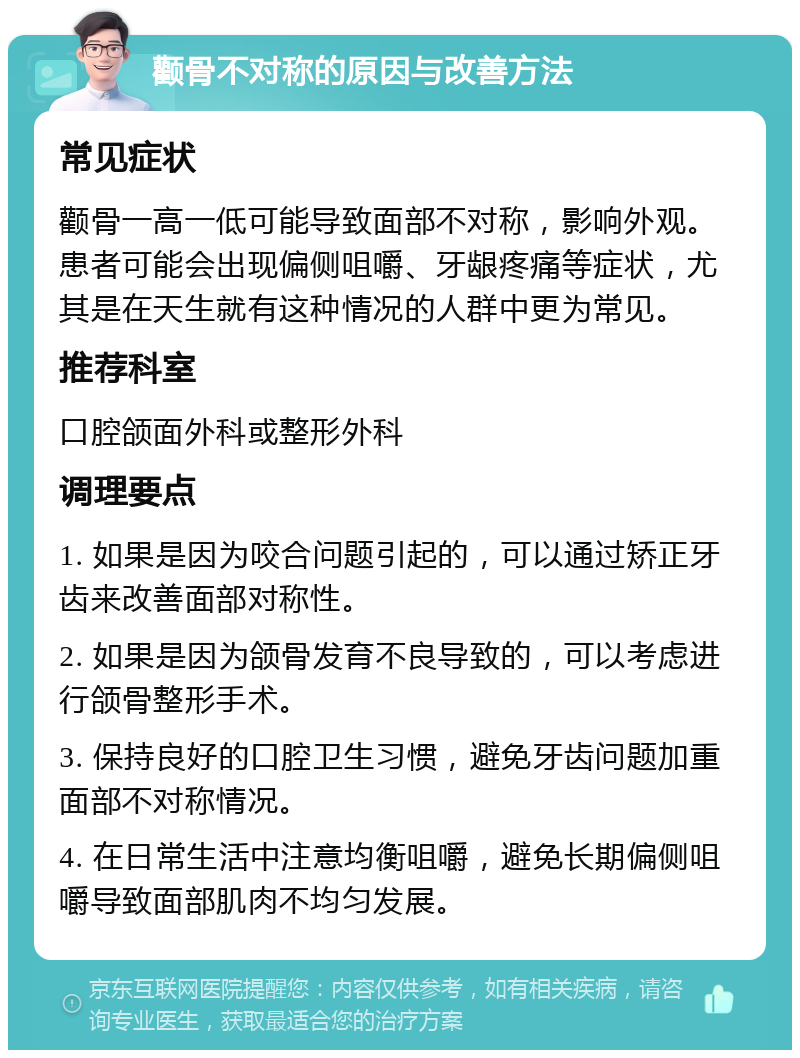 颧骨不对称的原因与改善方法 常见症状 颧骨一高一低可能导致面部不对称，影响外观。患者可能会出现偏侧咀嚼、牙龈疼痛等症状，尤其是在天生就有这种情况的人群中更为常见。 推荐科室 口腔颌面外科或整形外科 调理要点 1. 如果是因为咬合问题引起的，可以通过矫正牙齿来改善面部对称性。 2. 如果是因为颌骨发育不良导致的，可以考虑进行颌骨整形手术。 3. 保持良好的口腔卫生习惯，避免牙齿问题加重面部不对称情况。 4. 在日常生活中注意均衡咀嚼，避免长期偏侧咀嚼导致面部肌肉不均匀发展。