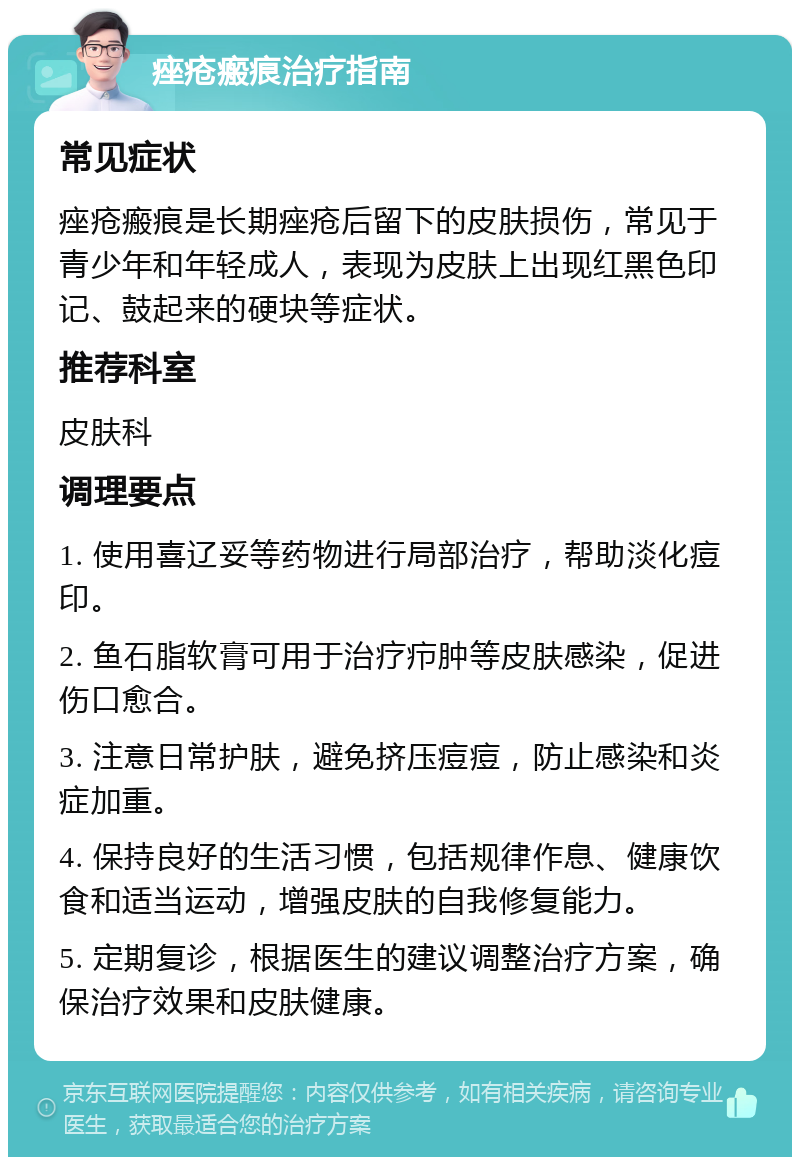 痤疮瘢痕治疗指南 常见症状 痤疮瘢痕是长期痤疮后留下的皮肤损伤，常见于青少年和年轻成人，表现为皮肤上出现红黑色印记、鼓起来的硬块等症状。 推荐科室 皮肤科 调理要点 1. 使用喜辽妥等药物进行局部治疗，帮助淡化痘印。 2. 鱼石脂软膏可用于治疗疖肿等皮肤感染，促进伤口愈合。 3. 注意日常护肤，避免挤压痘痘，防止感染和炎症加重。 4. 保持良好的生活习惯，包括规律作息、健康饮食和适当运动，增强皮肤的自我修复能力。 5. 定期复诊，根据医生的建议调整治疗方案，确保治疗效果和皮肤健康。