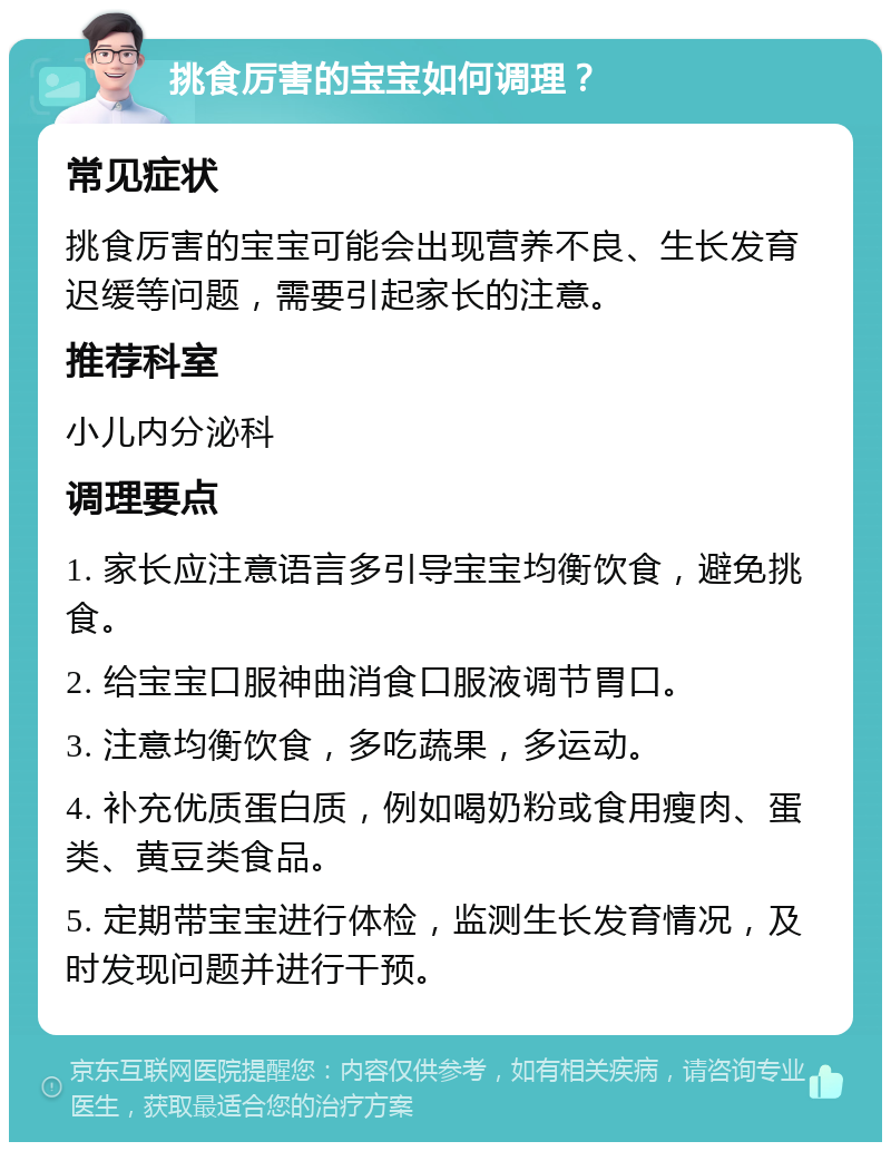 挑食厉害的宝宝如何调理？ 常见症状 挑食厉害的宝宝可能会出现营养不良、生长发育迟缓等问题，需要引起家长的注意。 推荐科室 小儿内分泌科 调理要点 1. 家长应注意语言多引导宝宝均衡饮食，避免挑食。 2. 给宝宝口服神曲消食口服液调节胃口。 3. 注意均衡饮食，多吃蔬果，多运动。 4. 补充优质蛋白质，例如喝奶粉或食用瘦肉、蛋类、黄豆类食品。 5. 定期带宝宝进行体检，监测生长发育情况，及时发现问题并进行干预。