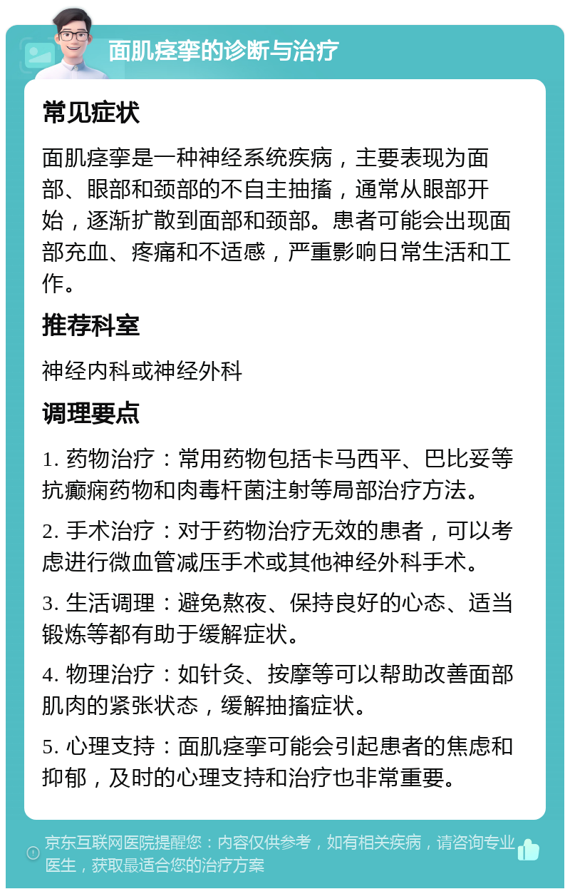 面肌痉挛的诊断与治疗 常见症状 面肌痉挛是一种神经系统疾病，主要表现为面部、眼部和颈部的不自主抽搐，通常从眼部开始，逐渐扩散到面部和颈部。患者可能会出现面部充血、疼痛和不适感，严重影响日常生活和工作。 推荐科室 神经内科或神经外科 调理要点 1. 药物治疗：常用药物包括卡马西平、巴比妥等抗癫痫药物和肉毒杆菌注射等局部治疗方法。 2. 手术治疗：对于药物治疗无效的患者，可以考虑进行微血管减压手术或其他神经外科手术。 3. 生活调理：避免熬夜、保持良好的心态、适当锻炼等都有助于缓解症状。 4. 物理治疗：如针灸、按摩等可以帮助改善面部肌肉的紧张状态，缓解抽搐症状。 5. 心理支持：面肌痉挛可能会引起患者的焦虑和抑郁，及时的心理支持和治疗也非常重要。