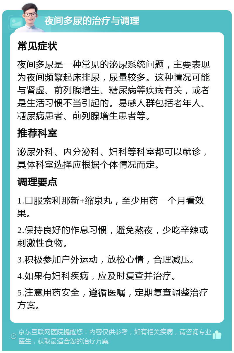 夜间多尿的治疗与调理 常见症状 夜间多尿是一种常见的泌尿系统问题，主要表现为夜间频繁起床排尿，尿量较多。这种情况可能与肾虚、前列腺增生、糖尿病等疾病有关，或者是生活习惯不当引起的。易感人群包括老年人、糖尿病患者、前列腺增生患者等。 推荐科室 泌尿外科、内分泌科、妇科等科室都可以就诊，具体科室选择应根据个体情况而定。 调理要点 1.口服索利那新+缩泉丸，至少用药一个月看效果。 2.保持良好的作息习惯，避免熬夜，少吃辛辣或刺激性食物。 3.积极参加户外运动，放松心情，合理减压。 4.如果有妇科疾病，应及时复查并治疗。 5.注意用药安全，遵循医嘱，定期复查调整治疗方案。