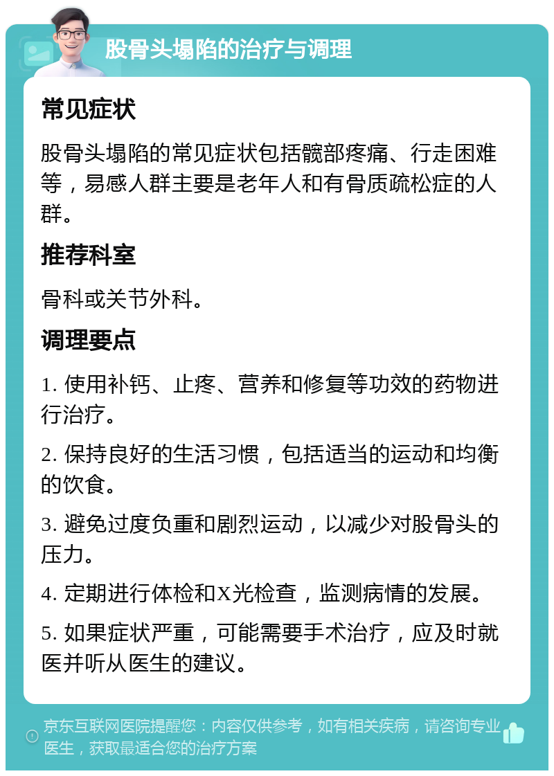 股骨头塌陷的治疗与调理 常见症状 股骨头塌陷的常见症状包括髋部疼痛、行走困难等，易感人群主要是老年人和有骨质疏松症的人群。 推荐科室 骨科或关节外科。 调理要点 1. 使用补钙、止疼、营养和修复等功效的药物进行治疗。 2. 保持良好的生活习惯，包括适当的运动和均衡的饮食。 3. 避免过度负重和剧烈运动，以减少对股骨头的压力。 4. 定期进行体检和X光检查，监测病情的发展。 5. 如果症状严重，可能需要手术治疗，应及时就医并听从医生的建议。