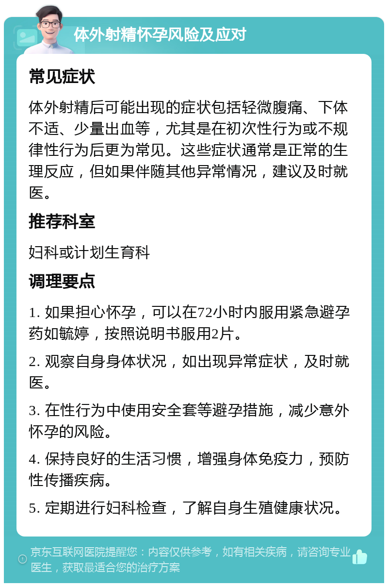 体外射精怀孕风险及应对 常见症状 体外射精后可能出现的症状包括轻微腹痛、下体不适、少量出血等，尤其是在初次性行为或不规律性行为后更为常见。这些症状通常是正常的生理反应，但如果伴随其他异常情况，建议及时就医。 推荐科室 妇科或计划生育科 调理要点 1. 如果担心怀孕，可以在72小时内服用紧急避孕药如毓婷，按照说明书服用2片。 2. 观察自身身体状况，如出现异常症状，及时就医。 3. 在性行为中使用安全套等避孕措施，减少意外怀孕的风险。 4. 保持良好的生活习惯，增强身体免疫力，预防性传播疾病。 5. 定期进行妇科检查，了解自身生殖健康状况。