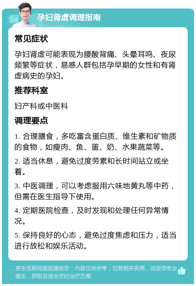 孕妇肾虚调理指南 常见症状 孕妇肾虚可能表现为腰酸背痛、头晕耳鸣、夜尿频繁等症状，易感人群包括孕早期的女性和有肾虚病史的孕妇。 推荐科室 妇产科或中医科 调理要点 1. 合理膳食，多吃富含蛋白质、维生素和矿物质的食物，如瘦肉、鱼、蛋、奶、水果蔬菜等。 2. 适当休息，避免过度劳累和长时间站立或坐着。 3. 中医调理，可以考虑服用六味地黄丸等中药，但需在医生指导下使用。 4. 定期医院检查，及时发现和处理任何异常情况。 5. 保持良好的心态，避免过度焦虑和压力，适当进行放松和娱乐活动。