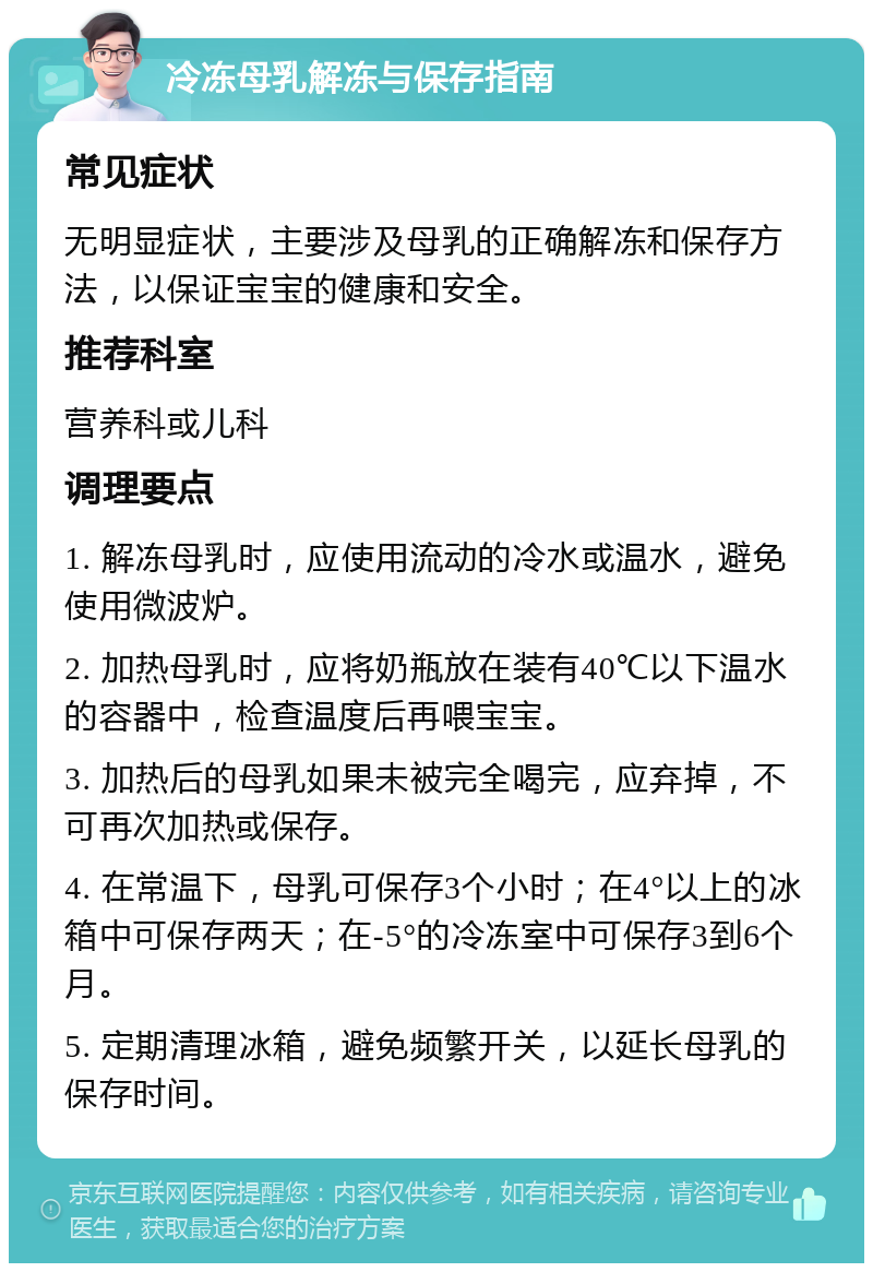 冷冻母乳解冻与保存指南 常见症状 无明显症状，主要涉及母乳的正确解冻和保存方法，以保证宝宝的健康和安全。 推荐科室 营养科或儿科 调理要点 1. 解冻母乳时，应使用流动的冷水或温水，避免使用微波炉。 2. 加热母乳时，应将奶瓶放在装有40℃以下温水的容器中，检查温度后再喂宝宝。 3. 加热后的母乳如果未被完全喝完，应弃掉，不可再次加热或保存。 4. 在常温下，母乳可保存3个小时；在4°以上的冰箱中可保存两天；在-5°的冷冻室中可保存3到6个月。 5. 定期清理冰箱，避免频繁开关，以延长母乳的保存时间。