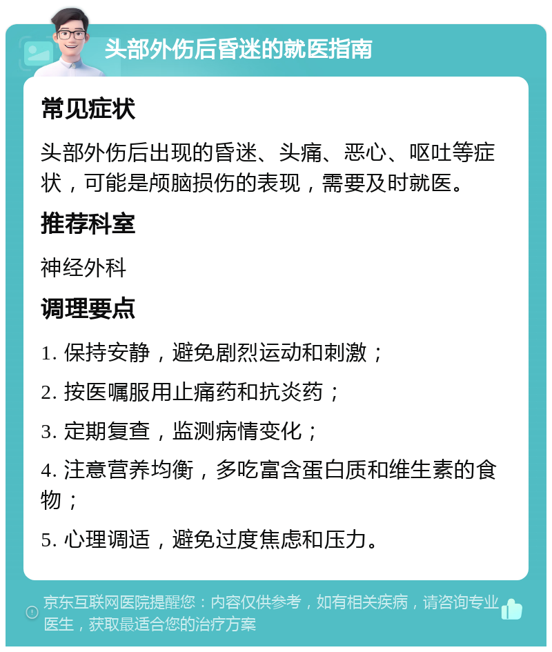 头部外伤后昏迷的就医指南 常见症状 头部外伤后出现的昏迷、头痛、恶心、呕吐等症状，可能是颅脑损伤的表现，需要及时就医。 推荐科室 神经外科 调理要点 1. 保持安静，避免剧烈运动和刺激； 2. 按医嘱服用止痛药和抗炎药； 3. 定期复查，监测病情变化； 4. 注意营养均衡，多吃富含蛋白质和维生素的食物； 5. 心理调适，避免过度焦虑和压力。