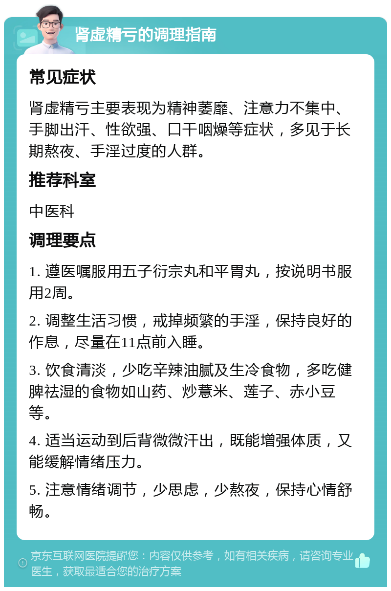 肾虚精亏的调理指南 常见症状 肾虚精亏主要表现为精神萎靡、注意力不集中、手脚出汗、性欲强、口干咽燥等症状，多见于长期熬夜、手淫过度的人群。 推荐科室 中医科 调理要点 1. 遵医嘱服用五子衍宗丸和平胃丸，按说明书服用2周。 2. 调整生活习惯，戒掉频繁的手淫，保持良好的作息，尽量在11点前入睡。 3. 饮食清淡，少吃辛辣油腻及生冷食物，多吃健脾祛湿的食物如山药、炒薏米、莲子、赤小豆等。 4. 适当运动到后背微微汗出，既能增强体质，又能缓解情绪压力。 5. 注意情绪调节，少思虑，少熬夜，保持心情舒畅。