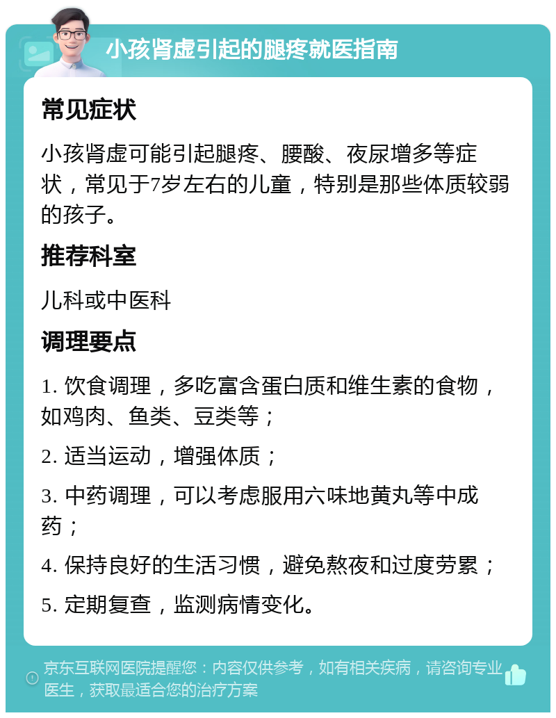 小孩肾虚引起的腿疼就医指南 常见症状 小孩肾虚可能引起腿疼、腰酸、夜尿增多等症状，常见于7岁左右的儿童，特别是那些体质较弱的孩子。 推荐科室 儿科或中医科 调理要点 1. 饮食调理，多吃富含蛋白质和维生素的食物，如鸡肉、鱼类、豆类等； 2. 适当运动，增强体质； 3. 中药调理，可以考虑服用六味地黄丸等中成药； 4. 保持良好的生活习惯，避免熬夜和过度劳累； 5. 定期复查，监测病情变化。