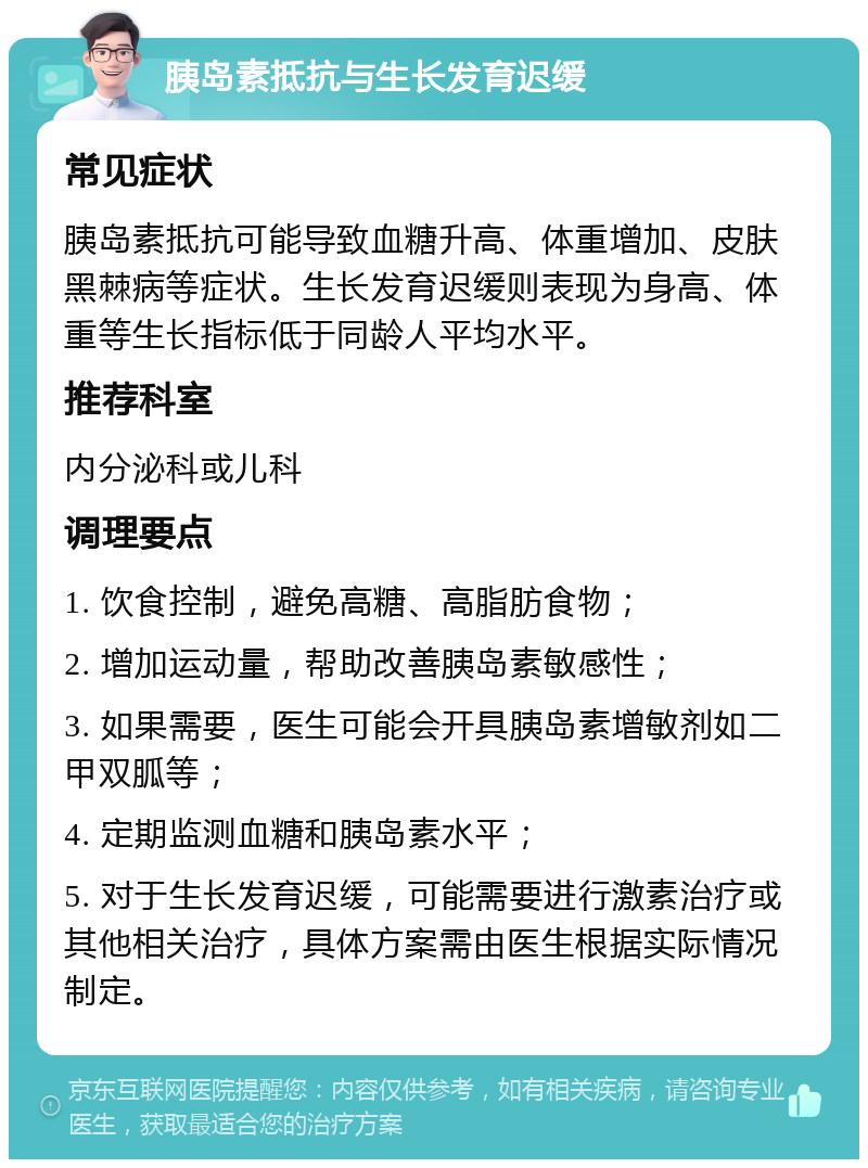 胰岛素抵抗与生长发育迟缓 常见症状 胰岛素抵抗可能导致血糖升高、体重增加、皮肤黑棘病等症状。生长发育迟缓则表现为身高、体重等生长指标低于同龄人平均水平。 推荐科室 内分泌科或儿科 调理要点 1. 饮食控制，避免高糖、高脂肪食物； 2. 增加运动量，帮助改善胰岛素敏感性； 3. 如果需要，医生可能会开具胰岛素增敏剂如二甲双胍等； 4. 定期监测血糖和胰岛素水平； 5. 对于生长发育迟缓，可能需要进行激素治疗或其他相关治疗，具体方案需由医生根据实际情况制定。