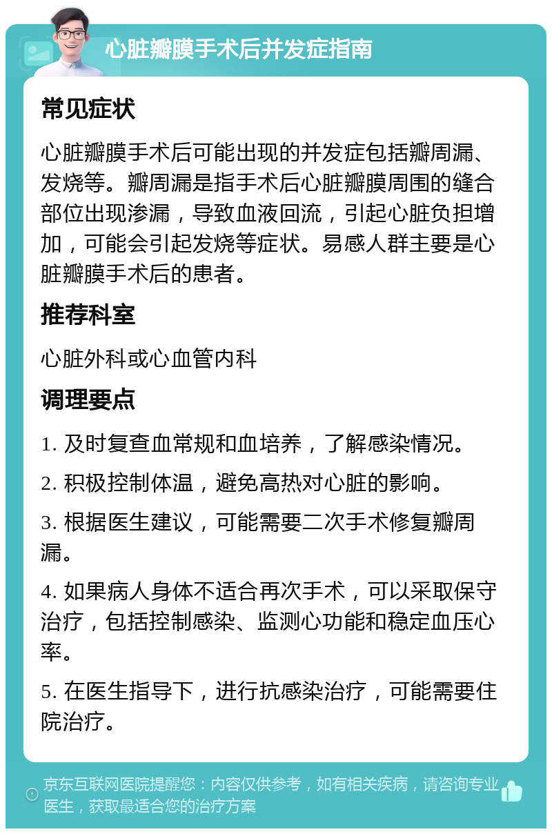 心脏瓣膜手术后并发症指南 常见症状 心脏瓣膜手术后可能出现的并发症包括瓣周漏、发烧等。瓣周漏是指手术后心脏瓣膜周围的缝合部位出现渗漏，导致血液回流，引起心脏负担增加，可能会引起发烧等症状。易感人群主要是心脏瓣膜手术后的患者。 推荐科室 心脏外科或心血管内科 调理要点 1. 及时复查血常规和血培养，了解感染情况。 2. 积极控制体温，避免高热对心脏的影响。 3. 根据医生建议，可能需要二次手术修复瓣周漏。 4. 如果病人身体不适合再次手术，可以采取保守治疗，包括控制感染、监测心功能和稳定血压心率。 5. 在医生指导下，进行抗感染治疗，可能需要住院治疗。