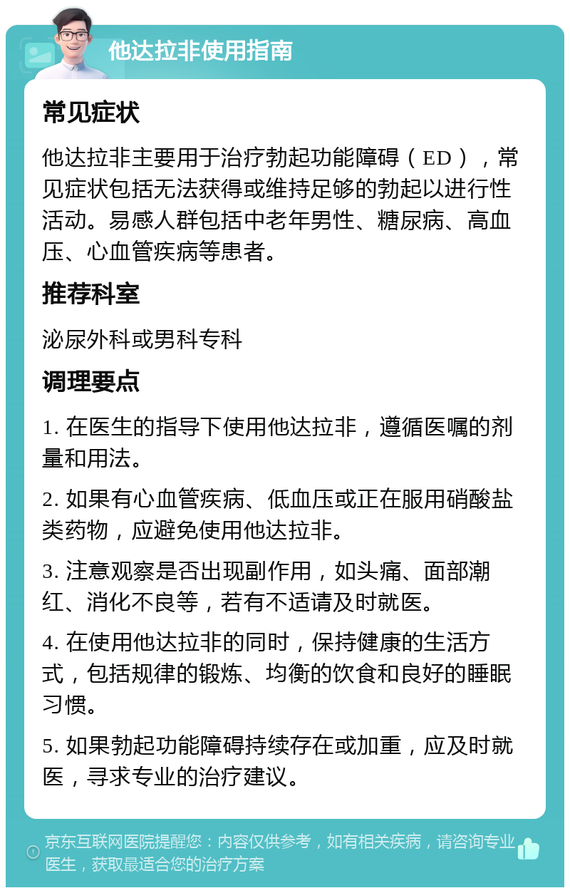 他达拉非使用指南 常见症状 他达拉非主要用于治疗勃起功能障碍（ED），常见症状包括无法获得或维持足够的勃起以进行性活动。易感人群包括中老年男性、糖尿病、高血压、心血管疾病等患者。 推荐科室 泌尿外科或男科专科 调理要点 1. 在医生的指导下使用他达拉非，遵循医嘱的剂量和用法。 2. 如果有心血管疾病、低血压或正在服用硝酸盐类药物，应避免使用他达拉非。 3. 注意观察是否出现副作用，如头痛、面部潮红、消化不良等，若有不适请及时就医。 4. 在使用他达拉非的同时，保持健康的生活方式，包括规律的锻炼、均衡的饮食和良好的睡眠习惯。 5. 如果勃起功能障碍持续存在或加重，应及时就医，寻求专业的治疗建议。