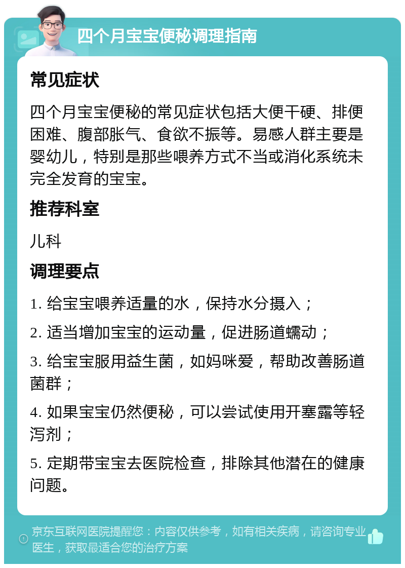 四个月宝宝便秘调理指南 常见症状 四个月宝宝便秘的常见症状包括大便干硬、排便困难、腹部胀气、食欲不振等。易感人群主要是婴幼儿，特别是那些喂养方式不当或消化系统未完全发育的宝宝。 推荐科室 儿科 调理要点 1. 给宝宝喂养适量的水，保持水分摄入； 2. 适当增加宝宝的运动量，促进肠道蠕动； 3. 给宝宝服用益生菌，如妈咪爱，帮助改善肠道菌群； 4. 如果宝宝仍然便秘，可以尝试使用开塞露等轻泻剂； 5. 定期带宝宝去医院检查，排除其他潜在的健康问题。